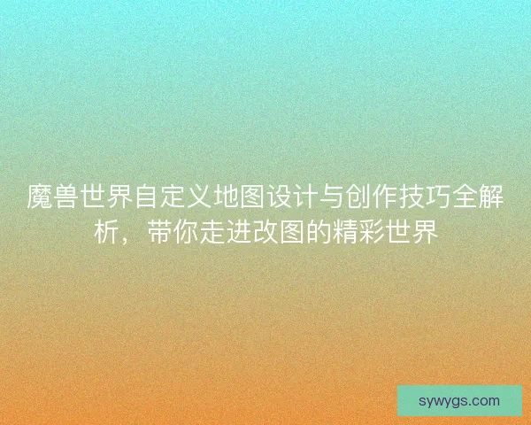 魔兽世界自定义地图设计与创作技巧全解析，带你走进改图的精彩世界