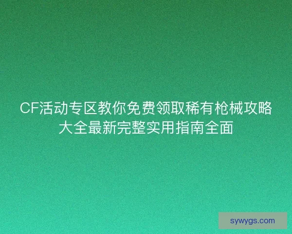 CF活动专区教你免费领取稀有枪械攻略大全最新完整实用指南全面