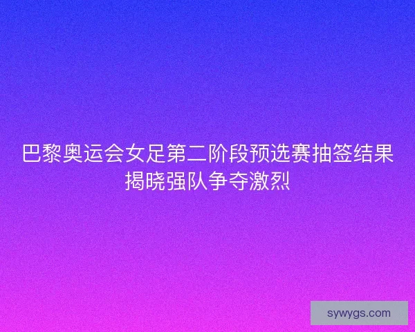 巴黎奥运会女足第二阶段预选赛抽签结果揭晓强队争夺激烈