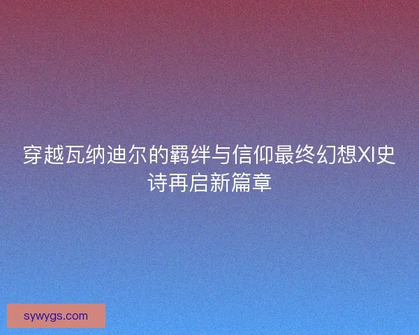 穿越瓦纳迪尔的羁绊与信仰最终幻想XI史诗再启新篇章