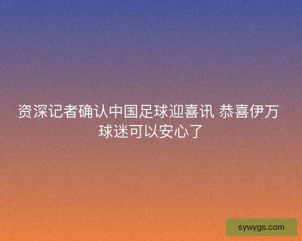 资深记者确认中国足球迎喜讯 恭喜伊万 球迷可以安心了