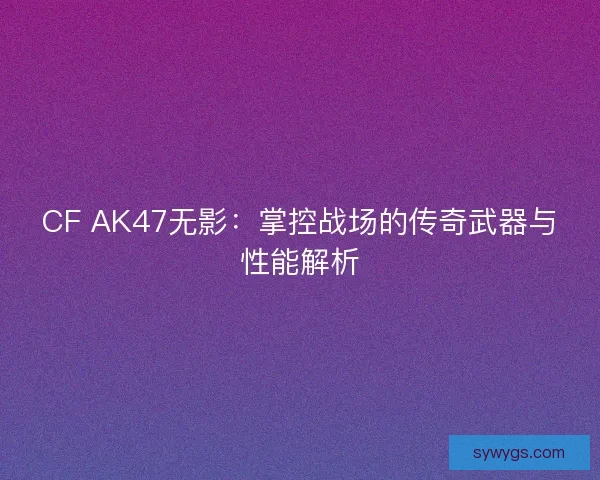 CF AK47无影：掌控战场的传奇武器与性能解析
