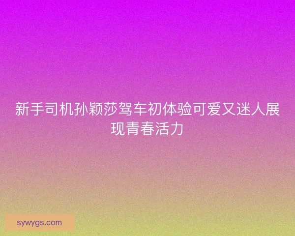 新手司机孙颖莎驾车初体验可爱又迷人展现青春活力