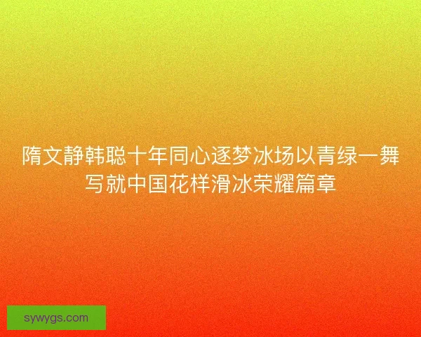 隋文静韩聪十年同心逐梦冰场以青绿一舞写就中国花样滑冰荣耀篇章