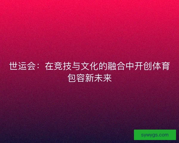 世运会：在竞技与文化的融合中开创体育包容新未来