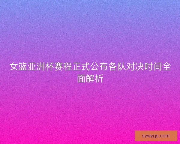 女篮亚洲杯赛程正式公布各队对决时间全面解析