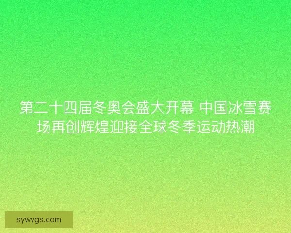 第二十四届冬奥会盛大开幕 中国冰雪赛场再创辉煌迎接全球冬季运动热潮