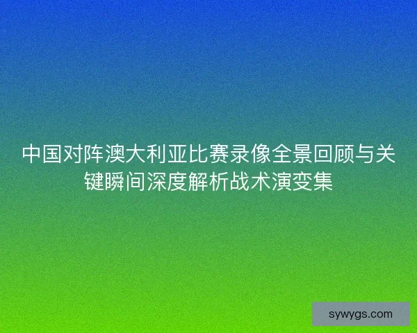 中国对阵澳大利亚比赛录像全景回顾与关键瞬间深度解析战术演变集