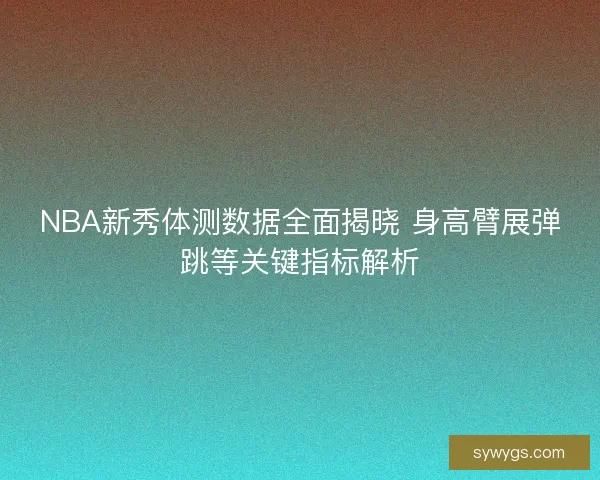NBA新秀体测数据全面揭晓 身高臂展弹跳等关键指标解析