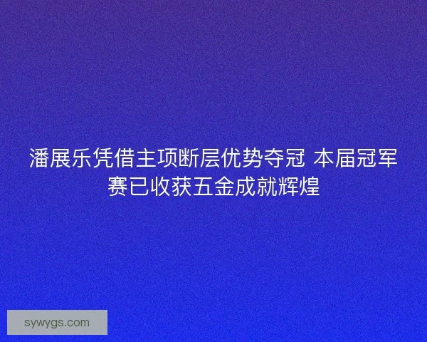 潘展乐凭借主项断层优势夺冠 本届冠军赛已收获五金成就辉煌