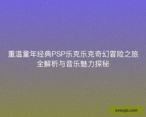 重温童年经典PSP乐克乐克奇幻冒险之旅全解析与音乐魅力探秘