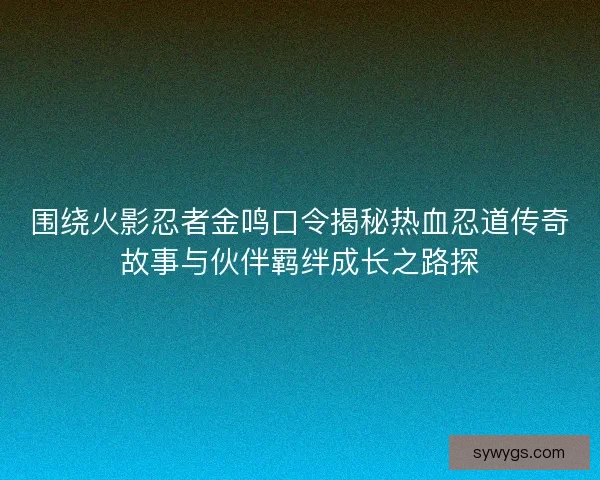 围绕火影忍者金鸣口令揭秘热血忍道传奇故事与伙伴羁绊成长之路探