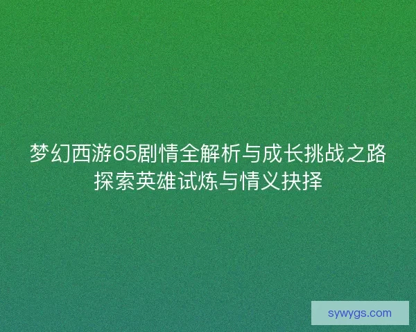 梦幻西游65剧情全解析与成长挑战之路探索英雄试炼与情义抉择