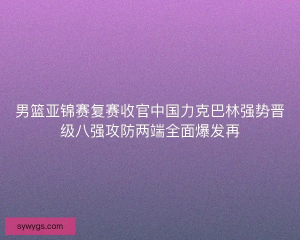 男篮亚锦赛复赛收官中国力克巴林强势晋级八强攻防两端全面爆发再